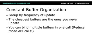 Constant Buffer Organization
● Group by frequency of update
● The cheapest buffers are the ones you never
update
● You can bind multiple buffers in one call (Reduce
those API calls!)
 