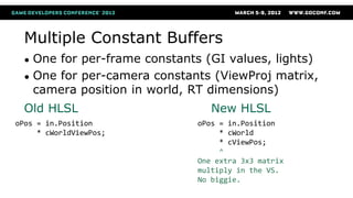 Multiple Constant Buffers
● One for per-frame constants (GI values, lights)
● One for per-camera constants (ViewProj matrix,
camera position in world, RT dimensions)
oPos = in.Position
* cWorldViewPos;
oPos = in.Position
* cWorld
* cViewPos;
^
One extra 3x3 matrix
multiply in the VS.
No biggie.
Old HLSL New HLSL
 