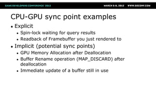CPU-GPU sync point examples
● Explicit
● Spin-lock waiting for query results
● Readback of Framebuffer you just rendered to
● Implicit (potential sync points)
● GPU Memory Allocation after Deallocation
● Buffer Rename operation (MAP_DISCARD) after
deallocation
● Immediate update of a buffer still in use
 