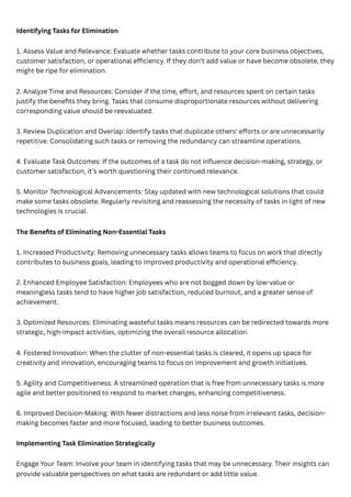 Identifying Tasks for Elimination
1. Assess Value and Relevance: Evaluate whether tasks contribute to your core business objectives,
customer satisfaction, or operational efficiency. If they don’t add value or have become obsolete, they
might be ripe for elimination.
2. Analyze Time and Resources: Consider if the time, effort, and resources spent on certain tasks
justify the benefits they bring. Tasks that consume disproportionate resources without delivering
corresponding value should be reevaluated.
3. Review Duplication and Overlap: Identify tasks that duplicate others' efforts or are unnecessarily
repetitive. Consolidating such tasks or removing the redundancy can streamline operations.
4. Evaluate Task Outcomes: If the outcomes of a task do not influence decision-making, strategy, or
customer satisfaction, it’s worth questioning their continued relevance.
5. Monitor Technological Advancements: Stay updated with new technological solutions that could
make some tasks obsolete. Regularly revisiting and reassessing the necessity of tasks in light of new
technologies is crucial.
The Benefits of Eliminating Non-Essential Tasks
1. Increased Productivity: Removing unnecessary tasks allows teams to focus on work that directly
contributes to business goals, leading to improved productivity and operational efficiency.
2. Enhanced Employee Satisfaction: Employees who are not bogged down by low-value or
meaningless tasks tend to have higher job satisfaction, reduced burnout, and a greater sense of
achievement.
3. Optimized Resources: Eliminating wasteful tasks means resources can be redirected towards more
strategic, high-impact activities, optimizing the overall resource allocation.
4. Fostered Innovation: When the clutter of non-essential tasks is cleared, it opens up space for
creativity and innovation, encouraging teams to focus on improvement and growth initiatives.
5. Agility and Competitiveness: A streamlined operation that is free from unnecessary tasks is more
agile and better positioned to respond to market changes, enhancing competitiveness.
6. Improved Decision-Making: With fewer distractions and less noise from irrelevant tasks, decision-
making becomes faster and more focused, leading to better business outcomes.
Implementing Task Elimination Strategically
Engage Your Team: Involve your team in identifying tasks that may be unnecessary. Their insights can
provide valuable perspectives on what tasks are redundant or add little value.
 