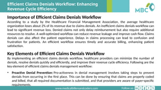 Follow us:
www.medicalbillersandcoders.com
Efficient Claims Denials Workflow: Enhancing
Revenue Cycle Efficiency
Importance of Efficient Claims Denials Workflow
According to a study by the Healthcare Financial Management Association, the average healthcare
organization loses about 2% of its revenue due to claims denials. An inefficient claims denials workflow can
lead to significant revenue loss. Denied claims not only delay reimbursement but also require additional
resources to resolve. A well-optimized workflow can reduce revenue leakage and improve cash flow. Claims
denials can also affect the patient experience. Delays in claims processing can lead to confusion and
frustration for patients. An efficient workflow ensures timely and accurate billing, enhancing patient
satisfaction.
Key Elements of Efficient Claims Denials Workflow
By implementing an efficient claims denials workflow, healthcare providers can minimize the number of
denials, resolve denials quickly and efficiently, and improve their revenue cycle efficiency. Following are the
key element of efficient claims denials management workflow:
• Proactive Denial Prevention: Pro-activeness in denial management involves taking steps to prevent
denials from occurring in the first place. This can be done by ensuring that claims are properly coded
and billed, that all required documentation is submitted, and that providers are aware of payer-specific
requirements.
 