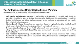 Follow us:
www.medicalbillersandcoders.com
Efficient Claims Denials Workflow: Enhancing
Revenue Cycle Efficiency
Tips for Implementing Efficient Claims Denials Workflow
Following are tips for implementing efficient claims denials workflow:
• Staff Training and Education: Investing in staff training and education is essential. Staff should be
trained on the different types of denials, the reasons for denials, and the steps involved in resolving
denials. Well-informed and skilled staff members are better equipped to prevent denials and handle
them effectively when they occur.
• Establish Denials Policies: Clear policies and procedures should be in place for handling denials. This will
help to ensure that all denials are handled consistently and in a timely manner.
• Communication Breakdowns: Claims denials often result from communication breakdowns between
billing, coding, and clinical staff. Establishing clear communication channels is crucial for resolving
denials efficiently.
• Cross-functional Teams: Creating cross-functional teams that include members from various
departments can improve collaboration and problem-solving. These teams can work together to address
denial issues collectively.
 