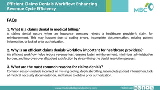 Follow us:
www.medicalbillersandcoders.com
Efficient Claims Denials Workflow: Enhancing
Revenue Cycle Efficiency
FAQs
1. What is a claims denial in medical billing?
A claims denial occurs when an insurance company rejects a healthcare provider’s claim for
reimbursement. This may happen due to coding errors, incomplete documentation, missing patient
information, or lack of prior authorization.
2. Why is an efficient claims denials workflow important for healthcare providers?
An efficient workflow helps reduce revenue loss, ensures faster reimbursement, minimizes administrative
burden, and improves overall patient satisfaction by streamlining the denial resolution process.
3. What are the most common reasons for claims denials?
Common reasons include incorrect or missing coding, duplicate billing, incomplete patient information, lack
of medical necessity documentation, and failure to obtain prior authorization.
 