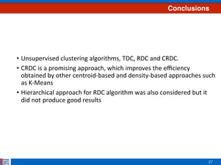 27
Conclusions
•  Unsupervised	clustering	algorithms,	TDC,	RDC	and	CRDC.	
•  CRDC	is	a	promising	approach,	which	improves	the	eﬃciency	
obtained	by	other	centroid-based	and	density-based	approaches	such	
as	K-Means	
•  Hierarchical	approach	for	RDC	algorithm	was	also	considered	but	it	
did	not	produce	good	results		
	
	
	
 