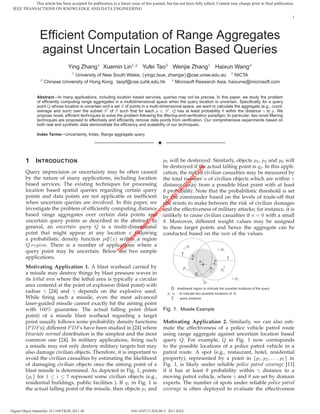 This article has been accepted for publication in a future issue of this journal, but has not been fully edited. Content may change prior to final publication.
 IEEE TRANSACTIONS ON KNOWLEDGE AND DATA ENGINEERING
                                                                                                                                                                                                                 1




                  Efﬁcient Computation of Range Aggregates
                  against Uncertain Location Based Queries
                                    Ying Zhang1 Xuemin Lin1,2 Yufei Tao3 Wenjie Zhang1 Haixun Wang4
                                       1
                                     University of New South Wales, {yingz,lxue, zhangw}@cse.unsw.edu.au 2 NICTA
                   3
                       Chinese University of Hong Kong, taoyf@cse.cuhk.edu.hk 4 Microsoft Research Asia, haixunw@microsoft.com


                Abstract—In many applications, including location based services, queries may not be precise. In this paper, we study the problem
                of efﬁciently computing range aggregates in a multidimensional space when the query location is uncertain. Speciﬁcally, for a query
                point Q whose location is uncertain and a set S of points in a multi-dimensional space, we want to calculate the aggregate (e.g., count,
                average and sum) over the subset S of S such that for each p ∈ S , Q has at least probability θ within the distance γ to p. We
                propose novel, efﬁcient techniques to solve the problem following the ﬁltering-and-veriﬁcation paradigm. In particular, two novel ﬁltering
                techniques are proposed to effectively and efﬁciently remove data points from veriﬁcation. Our comprehensive experiments based on
                both real and synthetic data demonstrate the efﬁciency and scalability of our techniques.

                Index Terms—Uncertainty, Index, Range aggregate query

                                                                                        ✦


         1      I NTRODUCTION                                                               p5 will be destroyed. Similarly, objects p2 , p3 and p6 will
                                                                                            be destroyed if the actual falling point is q2 . In this appli-




                                                                                                    t.c om
                                                                                                       om
         Query imprecision or uncertainty may be often caused                               cation, the risk of civilian casualties may be measured by


                                                                                                  po t.c
         by the nature of many applications, including location                             the total number n of civilian objects which are within γ
                                                                                                gs po
         based services. The existing techniques for processing                             distance away from a possible blast point with at least
                                                                                              lo s
                                                                                            .b og
         location based spatial queries regarding certain query                             θ probability. Note that the probabilistic threshold is set
                                                                                          ts .bl


         points and data points are not applicable or inefﬁcient
                                                                                        ec ts


                                                                                            by the commander based on the levels of trade-off that
                                                                                      oj c




         when uncertain queries are involved. In this paper, we
                                                                                    pr oje




                                                                                            she wants to make between the risk of civilian damages
                                                                                  re r




         investigate the problem of efﬁciently computing distance                           and the effectiveness of military attacks; for instance, it is
                                                                                lo rep




         based range aggregates over certain data points and                                unlikely to cause civilian casualties if n = 0 with a small
                                                                              xp lo
                                                                            ee xp




         uncertain query points as described in the abstract. In                            θ. Moreover, different weight values may be assigned
                                                                         .ie ee




         general, an uncertain query Q is a multi-dimensional                               to these target points and hence the aggregate can be
                                                                        w e
                                                                       w .i




         point that might appear at any location x following                                conducted based on the sum of the values.
                                                                      w w
                                                                   :// w




         a probabilistic density function pdf (x) within a region
                                                                tp //w




         Q.region. There is a number of applications where a
                                                              ht ttp:




                                                                                                                     p1
                                                                                                                                                        p3
         query point may be uncertain. Below are two sample
                                                               h




                                                                                                            γ             q1
         applications.                                                                                                                                        γ
                                                                                                                                   a             q2
         Motivating Application 1. A blast warhead carried by                                                   p5                          p2          p6
         a missile may destroy things by blast pressure waves in                                                               Q
         its lethal area where the lethal area is typically a circular                                                                                                  p4
                                                                                                                                       p7
         area centered at the point of explosion (blast point) with
                                                                                                 Q : s h a d o w e d re g i o n t o i n d i c a t e t h e p o s s i b l e l o c a t i o n s o f t h e q u e ry
         radius γ [24] and γ depends on the explosive used.                                   q1, q 2 : to i n d i c a te tw o p o s s i b l e l o c a ti o n s o f Q
         While ﬁring such a missile, even the most advanced                                      γ     : q u e ry d i s t a n c e
         laser-guided missile cannot exactly hit the aiming point
         with 100% guarantee. The actual falling point (blast                               Fig. 1. Missile Example
         point) of a missile blast warhead regarding a target
         point usually follows some probability density functions                           Motivating Application 2. Similarly, we can also esti-
         (P DF s); different P DF s have been studied in [24] where                         mate the effectiveness of a police vehicle patrol route
         bivariate normal distribution is the simplest and the most                         using range aggregate against uncertain location based
         common one [24]. In military applications, ﬁring such                              query Q. For example, Q in Fig. 1 now corresponds
         a missile may not only destroy military targets but may                            to the possible locations of a police patrol vehicle in a
         also damage civilian objects. Therefore, it is important to                        patrol route. A spot (e.g., restaurant, hotel, residential
         avoid the civilian casualties by estimating the likelihood                         property), represented by a point in {p1 , p2 , . . . , p7 } in
         of damaging civilian objects once the aiming point of a                            Fig. 1, is likely under reliable police patrol coverage [11]
         blast missile is determined. As depicted in Fig. 1, points                         if it has at least θ probability within γ distance to a
         {pi } for 1 ≤ i ≤ 7 represent some civilian objects (e.g.,                         moving patrol vehicle, where γ and θ are set by domain
         residential buildings, public facilities ). If q1 in Fig. 1 is                     experts. The number of spots under reliable police patrol
         the actual falling point of the missile, then objects p1 and                       coverage is often deployed to evaluate the effectiveness



Digital Object Indentifier 10.1109/TKDE.2011.46                        1041-4347/11/$26.00 © 2011 IEEE
 