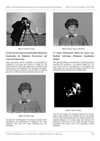 IJRET: International Journal of Research in Engineering and Technology eISSN: 2319-1163 | pISSN: 2321-7308
_______________________________________________________________________________________
Volume: 03 Special Issue: 07 | May-2014, Available @ http://www.ijret.org 782
Fig -2: Enhanced image
2.2 Recursively Separated and Weighted Histogram
Equalization for Brightness Preservation and
Contrast Enhancement
These approaches mainly concentrate on preservation of
brightness of an image and contrast of image [9]. The
essential process done in this approach is to segment input
images into two are additional sub- histograms recursively
and adjust the sub- histograms with the help of weighting
process. It is efficiently solve the problem of mean shift.
Fig -3: Original image
By adjust the sub-histograms of an image it includes multi-
equalization and preservation of brightness [8]. Some
statistical value may lose while modifying the sub-
histograms.
Fig -4: Output image of RSWHE
2.3 Image Enhancement Based On Equal Area
Dualistic Sub-Image Histogram Equalization
Method
This approach enhances the information efficiently and also
maintains the luminance of an original image [11]. The
basic process done in this approach is to decompose the
input image into two equal sub-images according to the
probability density function of the original image.
Fig -5: Original image
And two sub images are equalizing respectively. Finally,
output image produced by combined the two sub-images
into one. The outputs produced by this method maintain the
original brightness of an input image and enhances the
information effectively. If the image has high intensity
distribution than cannot solve over equalization effect
efficiently
 