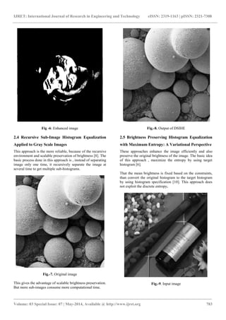 IJRET: International Journal of Research in Engineering and Technology eISSN: 2319-1163 | pISSN: 2321-7308
_______________________________________________________________________________________
Volume: 03 Special Issue: 07 | May-2014, Available @ http://www.ijret.org 783
Fig -6: Enhanced image
2.4 Recursive Sub-Image Histogram Equalization
Applied to Gray Scale Images
This approach is the more reliable, because of the recursive
environment and scalable preservation of brightness [8]. The
basic process done in this approach is , instead of separating
image only one time, it recursively separate the image at
several time to get multiple sub-histograms.
Fig.-7. Original image
This gives the advantage of scalable brightness preservation.
But more sub-images consume more computational time.
Fig.-8. Output of DSIHE
2.5 Brightness Preserving Histogram Equalization
with Maximum Entropy: A Variational Perspective
These approaches enhance the image efficiently and also
preserve the original brightness of the image. The basic idea
of this approach , maximize the entropy by using target
histogram [6].
That the mean brightness is fixed based on the constraints,
than convert the original histogram to the target histogram
by using histogram specification [10]. This approach does
not exploit the discrete entropy.
Fig.-9. Input image
 