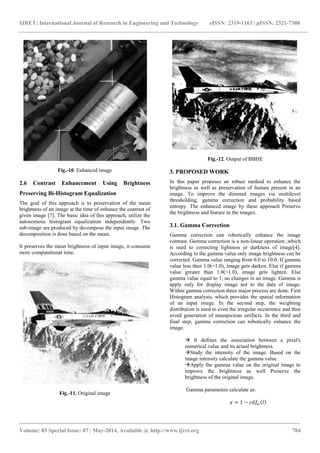 IJRET: International Journal of Research in Engineering and Technology eISSN: 2319-1163 | pISSN: 2321-7308
_______________________________________________________________________________________
Volume: 03 Special Issue: 07 | May-2014, Available @ http://www.ijret.org 784
Fig.-10. Enhanced image
2.6 Contrast Enhancement Using Brightness
Preserving Bi-Histogram Equalization
The goal of this approach is to preservation of the mean
brightness of an image at the time of enhance the contrast of
given image [7]. The basic idea of this approach, utilize the
autonomous histogram equalization independently. Two
sub-image are produced by decompose the input image .The
decomposition is done based on the mean.
It preserves the mean brightness of input image, it consume
more computational time.
Fig.-11. Original image
Fig.-12. Output of BBHE
3. PROPOSED WORK
In this paper proposes an robust method to enhance the
brightness as well as preservation of feature present in an
image. To improve the dimmed images via multilevel
thresholding, gamma correction and probability based
entropy. The enhanced image by these approach Preserve
the brightness and feature in the images.
3.1. Gamma Correction
Gamma correction can robotically enhance the image
contrast. Gamma correction is a non-linear operation ,which
is used to correcting lightness or darkness of image[4].
According to the gamma value only image brightness can be
corrected. Gamma value ranging from 0.0 to 10.0. If gamma
value less then 1.0(<1.0), image gets darken. Else if gamma
value greater than 1.0(>1.0), image gets lighten. Else
gamma value equal to 1, no changes in an image. Gamma is
apply only for display image not to the data of image.
Within gamma correction three major process are done. First
Histogram analysis, which provides the spatial information
of an input image. In the second step, the weighting
distribution is used to even the irregular occurrence and thus
avoid generation of inauspicious artifacts. In the third and
final step, gamma correction can robotically enhance the
image.
 It defines the association between a pixel's
numerical value and its actual brightness.
Study the intensity of the image. Based on the
image intensity calculate the gamma value.
Apply the gamma value on the original image to
improve the brightness as well Preserve the
brightness of the original image.
Gamma parameters calculate as:
𝛾 = 1 − 𝑐𝑑𝑓𝜔 𝑙
 
