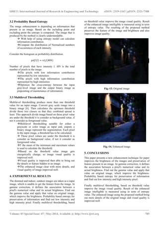 IJRET: International Journal of Research in Engineering and Technology eISSN: 2319-1163 | pISSN: 2321-7308
_______________________________________________________________________________________
Volume: 03 Special Issue: 07 | May-2014, Available @ http://www.ijret.org 785
3.2 Probability Based Entropy
The image enhancement is depending on information that
present in an image. Based on the including point and
excluding point the entropy is computed. The image that is
produced by the method is clearly understandable.
 With help of using entropy model can calculate
information contribution.
Compute the distribution of Normalized numbers
of occurrences of each intensity.
Consider the histogram as probability distribution.
𝑝𝑑𝑓 𝑙 = 𝑛1/(𝑀𝑁)
Number of pixels that have intensity l, MN is the total
number of pixels in the image.
The pixels with low information contribution
represented by low intensities
The pixels with high information contribution
represented by high intensities
Optimize the cross-entropy between the input
gray-level image and the output binary image as
pinpointing of maintenance of information.
3.3 Multilevel Thresholding
Multilevel thresholding produce more than one threshold
value for an input image. Convert gray scale image into a
binary image [6]. Then calculates the optimum threshold
divide those two classes so that they combined spread is
least. This approach divide image based on those pixel value
are under the threshold it is consider as background value, if
not it consider as foreground value.
Multilevel thresholding suitable for either a
grayscale or color image as input and, outputs a
binary image represent the segmentation. Each pixel
in the input image, a threshold has to be calculated.
 Those pixel values are under the threshold it is
consider as background value, if not it consider as
foreground value.
T the mean of the minimum and maximum values
is used to calculate the threshold.
Based on the threshold value image gets
energetically change, so image visual quality is
improved well.
Visual quality is improved then able to bring out
the details or feature hidden in an image.
The enhanced image clear with more details, and
visual quality of image improved well.
4. EXPERIMENTAL RESULTS
The dimmed and indoor, outdoor images are taken as a input
image, which is unable to get the feature from the image. In
gamma correction, it defines the association between a
pixel's numerical value and its actual brightness. Find out
the gamma value and apply that value on original image,
which improve the brightness. Probability based entropy for
preservation of information and find out low intensity and
high intensity pixel. Finally multilevel thresholding, based
on threshold value improve the image visual quality. Result
of the enhanced image intelligible is measured using in term
of entropy value. The resulting of the proposed method
preserves the feature of the image and brightness and also
improves image quality.
Fig.-13. Original image
Fig.-14. Enhanced image
5. CONCLUSIONS
This paper presents a new enhancement technique for paper
improves the brightness of the images and preservation of
feature present in an image. In gamma correction, it defines
the association between a pixel's numerical value and its
actual brightness. Find out the gamma value and apply that
value on original image, which improve the brightness.
Probability based entropy for preservation of information
and find out low intensity and high intensity pixel.
Finally multilevel thresholding, based on threshold value
improve the image visual quality. Result of the enhanced
image intelligible is measured using in term of entropy
value. The enhanced image using the proposed method bring
out more details of the original image and visual quality is
improved well.
 