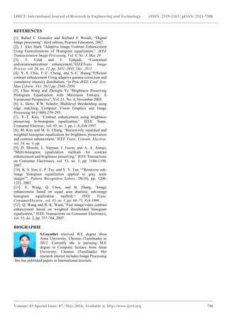IJRET: International Journal of Research in Engineering and Technology eISSN: 2319-1163 | pISSN: 2321-7308
_______________________________________________________________________________________
Volume: 03 Special Issue: 07 | May-2014, Available @ http://www.ijret.org 786
REFERENCES
[1]. Rafael C Gonzalez and Richard E Woods, “Digital
Image processing”, third edition, Pearson Education, 2007.
[2]. J. Alex Stark “Adaptive Image Contrast Enhancement
Using Generalizations of Histogram equalization”, IEEE
Transactionson Image Processing, Vol. 9, No. 5, May 20
[3]. T. Celik and T. Tjahjadi, “Contextual
andvariationalcontrast enhancement,”IEEETrans. Image
Process. vol. 20, no. 12, pp. 3431–3441, Dec. 2011
[4]. Y.-S. Chiu, F.-C. Cheng, and S.-C. Huang,“Efficient
contrast enhancement Using adaptive gamma correction and
cumulative intensity distribution, “in Proc.IEEE Conf. Syst.
Man Cybern., Oct. 2011,pp. 2946–2950.
[5]. Chao Wang and Zhongfu Ye “Brightness Preserving
Histogram Equalization with Maximum Entropy: A
Variational Perspective”, Vol. 51, No. 4, November 2005.
[6]. L. Hertz, R.W. Schafer, Multilevel thresholding using
edge matching, Computer Vision Graphics and Image
Processing 44 (1988) 279–295.
[7]. Y.-T. Kim, “Contrast enhancement using brightness
preserving bi-histogram equalization,” IEEE Trans.
Consumer Electron., vol. 43, no. 1, pp. 1–8, Feb 1997.
[8]. M. Kim and M. G. Chung, “Recursively separated and
weighted histogram equalization for brightness preservation
and contrast enhancement,”IEEE Trans. Consum. Electron.
vol. 54, no. 3, pp.
[9]. D. Menotti, L. Najman, J. Facon, and A. A. Araujo,
“Multi-histogram equalization methods for contrast
enhancement and brightness preserving,” IEEE Transactions
on Consumer Electronics, vol. 53, no. 3, pp. 1186-1194,
2007.
[10]. K. S. Sim, C. P. Tso, and Y. Y. Tan, “"Recursive sub-
image histogram equalization applied to gray scale
images”", Pattern Recognition Letters, 28(10), pp. 1209-
1221, 2007.
[11]. Y. Wang, Q. Chen, and B. Zhang, “Image
enhancement based on equal area dualistic sub-image
histogram equalization method,” IEEE Trans.
ConsumerElectron., vol. 45, no. 1, pp. 68–75, Feb 1999.
[12]. Q. Wang and R. K. Ward, “Fast image/video contrast
enhancement based on weighted thresholded histogram
equalization,” IEEE Transactions on Consumer Electronics,
vol. 53, no. 2, pp. 757-764, 2007.
BIOGRAPHIE
S.Gayathri received B.E degree from
Anna University, Chennai (Tamilnadu) in
2012. Currently she is pursuing M.E
degree in Computer Science from Anna
University, Chennai (Tamilnadu) Her
research interest includes Image Processing
.She has published papers in International Journals.
 