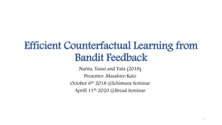 Efficient Counterfactual Learning from
Bandit Feedback
Narita, Yasui and Yata (2018)
Presenter: Masahiro Kato
October 6th 2018 @Ichimura Seminar
Aprill 11th 2020 @Bread Seminar
1
 