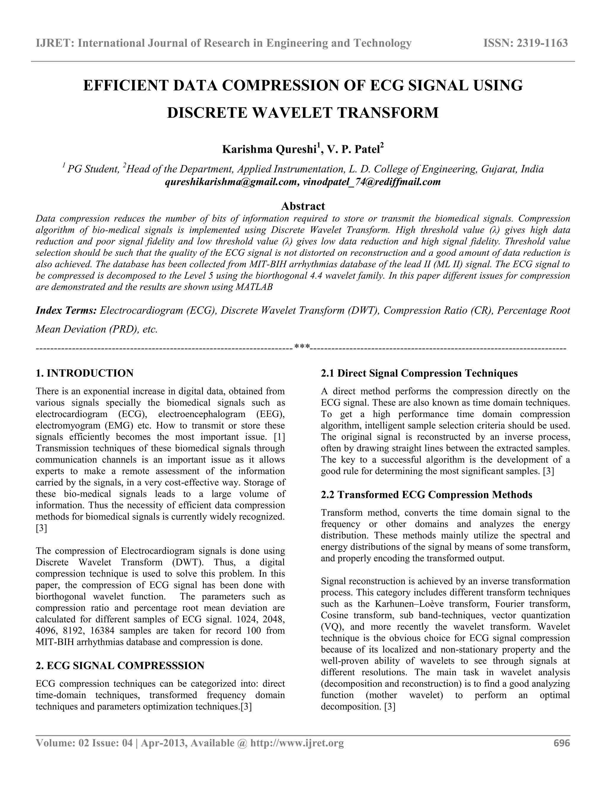 IJRET: International Journal of Research in Engineering and Technology ISSN: 2319-1163 __________________________________________________________________________________________ Volume: 02 Issue: 04 | Apr-2013, Available @ http://www.ijret.org 696 EFFICIENT DATA COMPRESSION OF ECG SIGNAL USING DISCRETE WAVELET TRANSFORM Karishma Qureshi1 , V. P. Patel2 1 PG Student, 2 Head of the Department, Applied Instrumentation, L. D. College of Engineering, Gujarat, India qureshikarishma@gmail.com, vinodpatel_74@rediffmail.com Abstract Data compression reduces the number of bits of information required to store or transmit the biomedical signals. Compression algorithm of bio-medical signals is implemented using Discrete Wavelet Transform. High threshold value (λ) gives high data reduction and poor signal fidelity and low threshold value (λ) gives low data reduction and high signal fidelity. Threshold value selection should be such that the quality of the ECG signal is not distorted on reconstruction and a good amount of data reduction is also achieved. The database has been collected from MIT-BIH arrhythmias database of the lead II (ML II) signal. The ECG signal to be compressed is decomposed to the Level 5 using the biorthogonal 4.4 wavelet family. In this paper different issues for compression are demonstrated and the results are shown using MATLAB Index Terms: Electrocardiogram (ECG), Discrete Wavelet Transform (DWT), Compression Ratio (CR), Percentage Root Mean Deviation (PRD), etc. -----------------------------------------------------------------------***----------------------------------------------------------------------- 1. INTRODUCTION There is an exponential increase in digital data, obtained from various signals specially the biomedical signals such as electrocardiogram (ECG), electroencephalogram (EEG), electromyogram (EMG) etc. How to transmit or store these signals efficiently becomes the most important issue. [1] Transmission techniques of these biomedical signals through communication channels is an important issue as it allows experts to make a remote assessment of the information carried by the signals, in a very cost-effective way. Storage of these bio-medical signals leads to a large volume of information. Thus the necessity of efficient data compression methods for biomedical signals is currently widely recognized. [3] The compression of Electrocardiogram signals is done using Discrete Wavelet Transform (DWT). Thus, a digital compression technique is used to solve this problem. In this paper, the compression of ECG signal has been done with biorthogonal wavelet function. The parameters such as compression ratio and percentage root mean deviation are calculated for different samples of ECG signal. 1024, 2048, 4096, 8192, 16384 samples are taken for record 100 from MIT-BIH arrhythmias database and compression is done. 2. ECG SIGNAL COMPRESSSION ECG compression techniques can be categorized into: direct time-domain techniques, transformed frequency domain techniques and parameters optimization techniques.[3] 2.1 Direct Signal Compression Techniques A direct method performs the compression directly on the ECG signal. These are also known as time domain techniques. To get a high performance time domain compression algorithm, intelligent sample selection criteria should be used. The original signal is reconstructed by an inverse process, often by drawing straight lines between the extracted samples. The key to a successful algorithm is the development of a good rule for determining the most significant samples. [3] 2.2 Transformed ECG Compression Methods Transform method, converts the time domain signal to the frequency or other domains and analyzes the energy distribution. These methods mainly utilize the spectral and energy distributions of the signal by means of some transform, and properly encoding the transformed output. Signal reconstruction is achieved by an inverse transformation process. This category includes different transform techniques such as the Karhunen–Loève transform, Fourier transform, Cosine transform, sub band-techniques, vector quantization (VQ), and more recently the wavelet transform. Wavelet technique is the obvious choice for ECG signal compression because of its localized and non-stationary property and the well-proven ability of wavelets to see through signals at different resolutions. The main task in wavelet analysis (decomposition and reconstruction) is to find a good analyzing function (mother wavelet) to perform an optimal decomposition. [3] 
