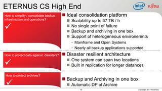 ETERNUS CS High End
How to simplify / consolidate backup      Ideal consolidation platform
infrastructure and operations?                Scalability up to 37 TB / h
                                          
                                           
                                               No single point of failure
                                               Backup and archiving in one box
                                              Support of heterogeneous environemnts
                                               • Mainframe and Open Systems
                                               • Nearly all backup applications supported
How to protect data against disasters?    Disaster resilient architecture
                                            One system can span two locations
                                           Built in replication for longer distances

How to protect archives?
                                          Backup and Archiving in one box
                                           Automatic DP of Archive
                                                    10                                Copyright 2011 FUJITSU
 