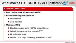 What makes ETERNUS CS800 different?
 ETERNUS CS800 Offers
  Best performance with minimum effort
  Industry leading deduplication
      Performance
      Data reduction
  Optimised TCO
      Simple upgrades up to 160 TB, longer lifetime
      Actively involves physical tape via PTT
      All options included
      Powerful VTL helps protecting investment in SAN

                                        6                Copyright 2011 FUJITSU
 
