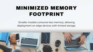 MINIMIZED MEMORY
FOOTPRINT
Smaller models consume less memory, allowing
deployment on edge devices with limited storage.
 