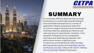 SUMMARY
To summarise, effective deep learning via model
compression is a critical step towards making AI
more accessible and practical for a variety of
applications. Model compression helps AI to
survive on a range of devices and circumstances by
lowering model size, speeding up inference, and
reducing resource requirements. However, in this
discipline, finding the correct compression
techniques and matching size reduction with
performance remains a significant task.
Furthermore, as the demand for effective deep
learning solutions grows, pursuing Deep Learning
Certification Courses is likely to be vital for realizing
the full potential of Model Compression.
 