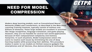 Modern deep learning models, such as Convolutional Neural
Networks (CNNs) and Transformers, as described in the Best Deep
Learning Training Institute, typically consist of millions and
billions of elements. These large models are excellent in activities
like image recognition, language translation, and game playing.
However, they are not feasible for several real -world applications
because of their computational complexity and memory
footprints. In such situations, Model Compression enters the
scene to resolve such issues by minimizing the size of deep
learning models while preserving their abilities. This procedure
makes it easier to run models on limited-resource gadgets like
smartphones and IoT devices, thus democratizing AI technology.
NEED FOR MODEL
COMPRESSION
 