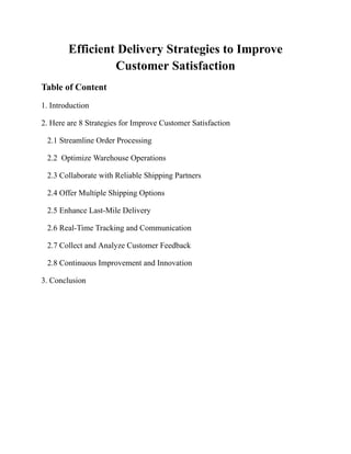 Efficient Delivery Strategies to Improve
Customer Satisfaction
Table of Content
1. Introduction
2. Here are 8 Strategies for Improve Customer Satisfaction
2.1 Streamline Order Processing
2.2 Optimize Warehouse Operations
2.3 Collaborate with Reliable Shipping Partners
2.4 Offer Multiple Shipping Options
2.5 Enhance Last-Mile Delivery
2.6 Real-Time Tracking and Communication
2.7 Collect and Analyze Customer Feedback
2.8 Continuous Improvement and Innovation
3. Conclusion
 