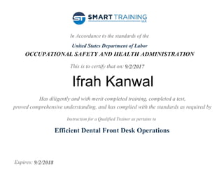 In Accordance to the standards of the
United States Department of Labor
OCCUPATIONAL SAFETY AND HEALTH ADMINISTRATION
This is to certify that on:
Has diligently and with merit completed training, completed a test,
proved comprehensive understanding, and has complied with the standards as required by
Instruction for a Qualified Trainer as pertains to
Expires:
9/2/2017
Ifrah Kanwal
Efficient Dental Front Desk Operations
9/2/2018
 