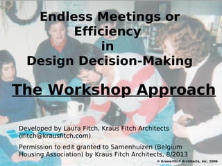 Endless Meetings or
Efficiency
in
Design Decision-Making
© Kraus-Fitch Architects, Inc. 2006
Developed by Laura Fitch, Kraus Fitch Architects
(lfitch@krausfitch.com)
Permission to edit granted to Samenhuizen (Belgium
Housing Association) by Kraus Fitch Architects, 8/2013
The Workshop Approach
 