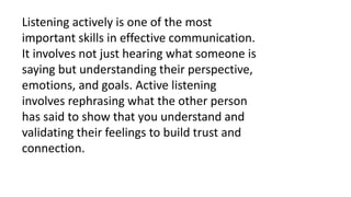 Listening actively is one of the most
important skills in effective communication.
It involves not just hearing what someone is
saying but understanding their perspective,
emotions, and goals. Active listening
involves rephrasing what the other person
has said to show that you understand and
validating their feelings to build trust and
connection.
 