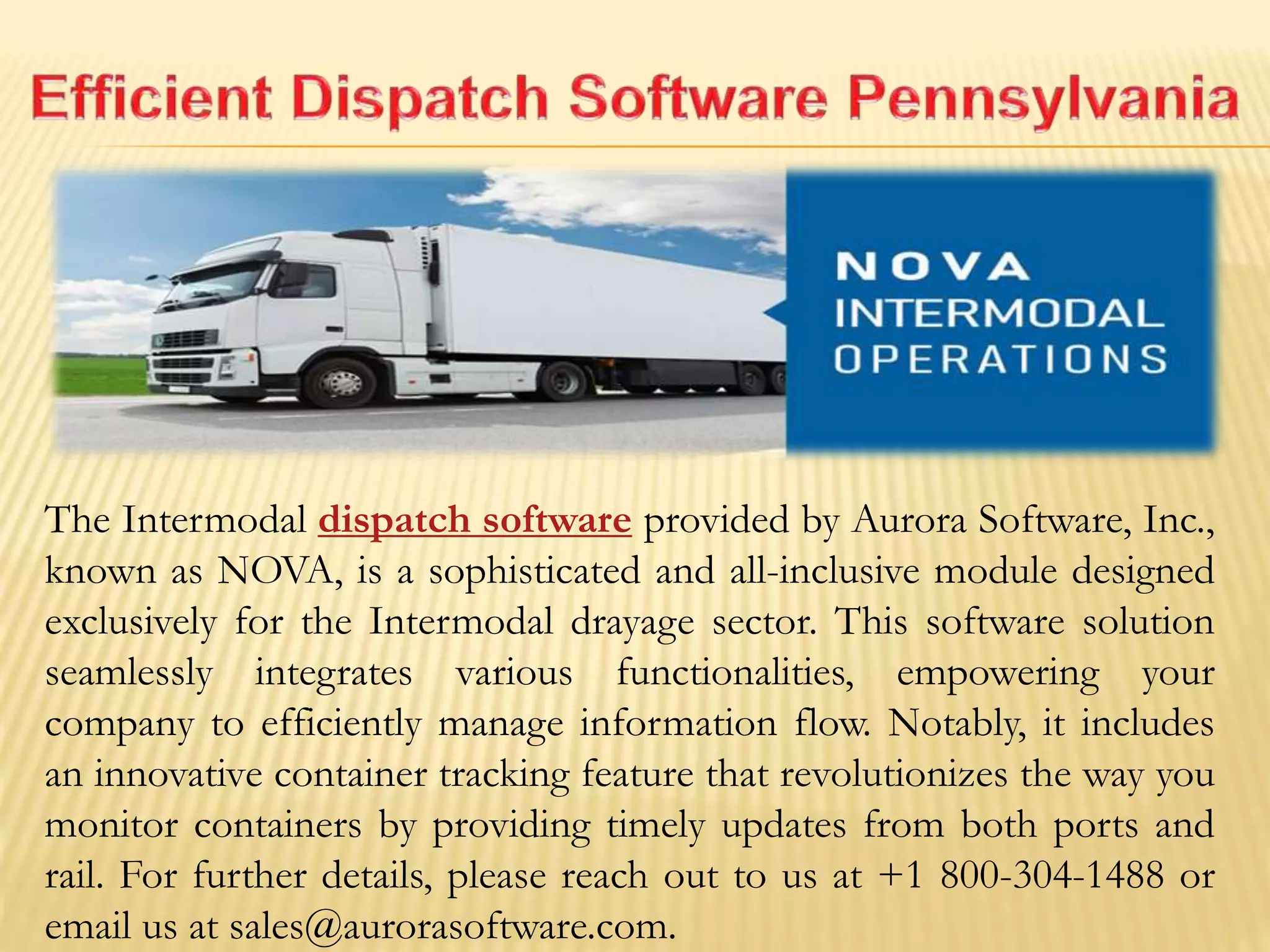 The Intermodal dispatch software provided by Aurora Software, Inc.,
known as NOVA, is a sophisticated and all-inclusive module designed
exclusively for the Intermodal drayage sector. This software solution
seamlessly integrates various functionalities, empowering your
company to efficiently manage information flow. Notably, it includes
an innovative container tracking feature that revolutionizes the way you
monitor containers by providing timely updates from both ports and
rail. For further details, please reach out to us at +1 800-304-1488 or
email us at sales@aurorasoftware.com.