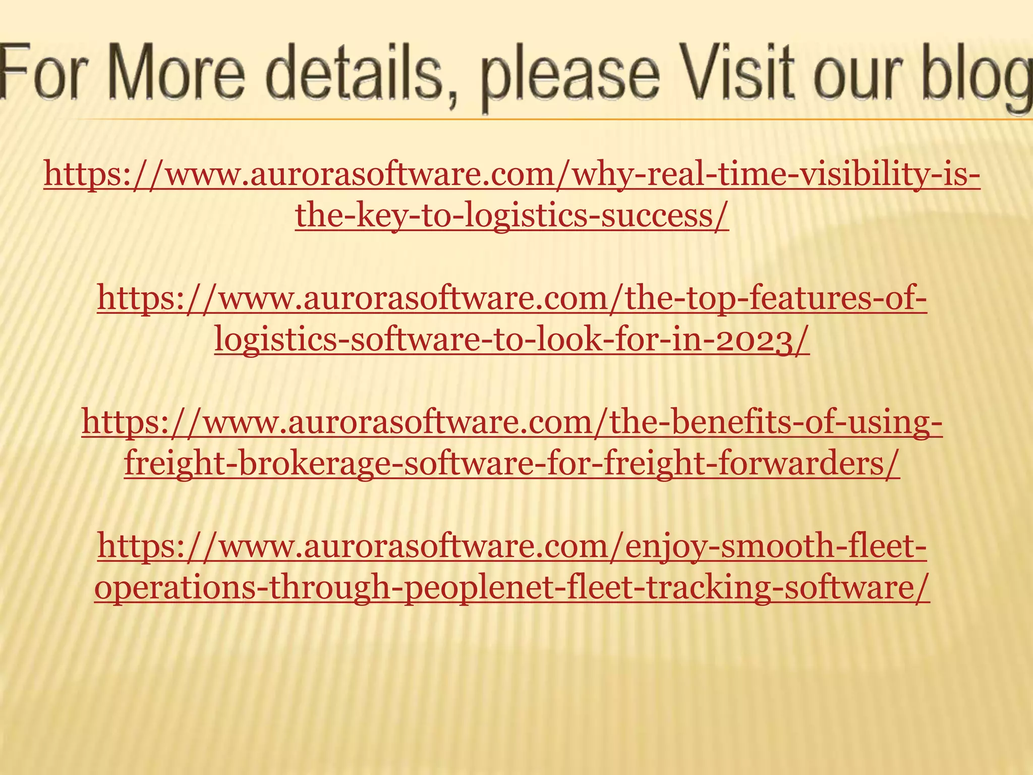 https://www.aurorasoftware.com/why-real-time-visibility-is-
the-key-to-logistics-success/
https://www.aurorasoftware.com/the-top-features-of-
logistics-software-to-look-for-in-2023/
https://www.aurorasoftware.com/the-benefits-of-using-
freight-brokerage-software-for-freight-forwarders/
https://www.aurorasoftware.com/enjoy-smooth-fleet-
operations-through-peoplenet-fleet-tracking-software/