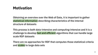 Obtaining an overview over the Web of Data, it is important to gather
statistical information describing characteristics of the internal
structure of datasets
This process is both data-intensive and computing-intensive and it is a
challenge to develop fast and efﬁcient algorithms that can handle large
scale RDF datasets
There are no approaches for RDF that computes those statistical criteria
and scales to large data sets
Motivation
22
 