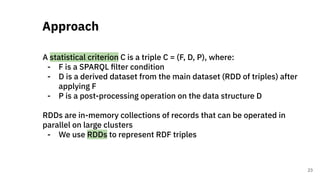 A statistical criterion C is a triple C = (F, D, P), where:
- F is a SPARQL ﬁlter condition
- D is a derived dataset from the main dataset (RDD of triples) after
applying F
- P is a post-processing operation on the data structure D
RDDs are in-memory collections of records that can be operated in
parallel on large clusters
- We use RDDs to represent RDF triples
Approach
23
 