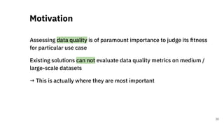 Assessing data quality is of paramount importance to judge its ﬁtness
for particular use case
Existing solutions can not evaluate data quality metrics on medium /
large-scale datasets
→ This is actually where they are most important
Motivation
30
 