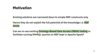 Existing solutions are narrowed down to simple RDF constructs only
Hence they do not exploit the full potential of the knowledge i.e. RDF
terms
Can we re-use existing Ontology-Based Data Access (OBDA) tooling to
facilitate running SPARQL queries on RDF kept in Apache Spark?
Motivation
38
 