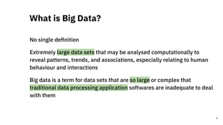 No single deﬁnition
Extremely large data sets that may be analysed computationally to
reveal patterns, trends, and associations, especially relating to human
behaviour and interactions
Big data is a term for data sets that are so large or complex that
traditional data processing application softwares are inadequate to deal
with them
What is Big Data?
4
 
