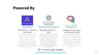 53
<https://aleth.io/>
Blockchain – Alethio
Use Case
Alethio is using SANSA in order to
perform large-scale batch
analytics, e.g. computing the
asset turnover for sets of
accounts, computing attack
pattern frequencies and Opcode
usage statistics. SANSA was run
on a 100 node cluster with 400
cores
<https://www.big-data-europe.eu/>
Big Data Platform –
BDE
SANSA is used for computing
statistics over those logs within
the BDE platform. BDE uses the Mu
Swarm Logger service for
detecting docker events and
convert their representation to
RDF. In order to generate
visualisations of log statistics,
BDE then calls DistLODStats from
SANSA-Notebooks
<http://slipo.eu/>
Categorizing Areas
of Interests (AOI)
SLIPO focuses on designing
efficient pipelines dealing with
large semantic datasets of POIs.
In this project, Sparklify is used
through the SANSA query layer
to reﬁne, ﬁlter and select the
relevant POIs which are needed
by the pipelines
10+ more use cases
http://sansa-stack.net/powered-by/
Powered By
 