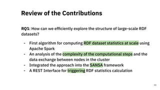 RQ1: How can we efﬁciently explore the structure of large-scale RDF
datasets?
- First algorithm for computing RDF dataset statistics at scale using
Apache Spark
- An analysis of the complexity of the computational steps and the
data exchange between nodes in the cluster
- Integrated the approach into the SANSA framework
- A REST Interface for triggering RDF statistics calculation
Review of the Contributions
58
 