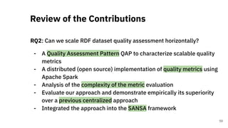 RQ2: Can we scale RDF dataset quality assessment horizontally?
- A Quality Assessment Pattern QAP to characterize scalable quality
metrics
- A distributed (open source) implementation of quality metrics using
Apache Spark
- Analysis of the complexity of the metric evaluation
- Evaluate our approach and demonstrate empirically its superiority
over a previous centralized approach
- Integrated the approach into the SANSA framework
Review of the Contributions
59
 