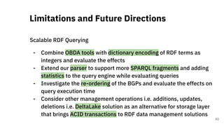 Scalable RDF Querying
- Combine OBDA tools with dictionary encoding of RDF terms as
integers and evaluate the effects
- Extend our parser to support more SPARQL fragments and adding
statistics to the query engine while evaluating queries
- Investigate the re-ordering of the BGPs and evaluate the effects on
query execution time
- Consider other management operations i.e. additions, updates,
deletions i.e. DeltaLake solution as an alternative for storage layer
that brings ACID transactions to RDF data management solutions
Limitations and Future Directions
63
 
