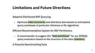 Adaptive Distributed RDF Querying
- Optimize index structures and distribute data based on anticipated
query workloads of particular inference or ML algorithms
Efﬁcient Recommendation System for RDF Partitioners
- A recommender to suggest the “best partitioner” for our SPARQL
query evaluators based on the structure of the data (statistics)
A Powerful Benchmarking Suite
Limitations and Future Directions
64
 