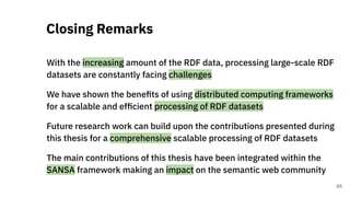 With the increasing amount of the RDF data, processing large-scale RDF
datasets are constantly facing challenges
We have shown the beneﬁts of using distributed computing frameworks
for a scalable and efﬁcient processing of RDF datasets
Future research work can build upon the contributions presented during
this thesis for a comprehensive scalable processing of RDF datasets
The main contributions of this thesis have been integrated within the
SANSA framework making an impact on the semantic web community
Closing Remarks
65
 