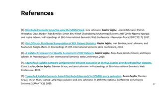 [1]. Distributed Semantic Analytics using the SANSA Stack. Jens Lehmann; Gezim Sejdiu; Lorenz Bühmann; Patrick
Westphal; Claus Stadler; Ivan Ermilov; Simon Bin; Nilesh Chakraborty; Muhammad Saleem; Axel-Cyrille Ngomo Ngonga;
and Hajira Jabeen. In Proceedings of 16th International Semantic Web Conference - Resources Track (ISWC'2017), 2017.
[2]. DistLODStats: Distributed Computation of RDF Dataset Statistics. Gezim Sejdiu; Ivan Ermilov; Jens Lehmann; and
Mohamed Nadjib-Mami. In Proceedings of 17th International Semantic Web Conference, 2018.
[3]. A Scalable Framework for Quality Assessment of RDF Datasets. Gezim Sejdiu; Anisa Rula; Jens Lehmann; and Hajira
Jabeen. In Proceedings of 18th International Semantic Web Conference, 2019.
[4]. Sparklify: A Scalable Software Component for Efficient evaluation of SPARQL queries over distributed RDF datasets.
Claus Stadler; Gezim Sejdiu; Damien Graux; and Jens Lehmann. In Proceedings of 18th International Semantic Web
Conference, 2019.
[5]. Towards A Scalable Semantic-based Distributed Approach for SPARQL query evaluation. Gezim Sejdiu; Damien
Graux; Imran Khan; Ioanna Lytra; Hajira Jabeen; and Jens Lehmann. In 15th International Conference on Semantic
Systems (SEMANTiCS), 2019.
References
67
 