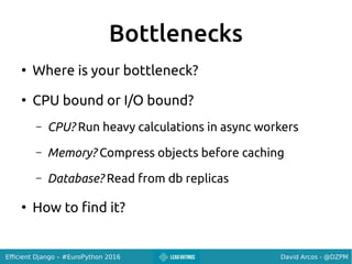 David Arcos - @DZPMEfficient Django – #EuroPython 2016
Bottlenecks
●
Where is your bottleneck?
●
CPU bound or I/O bound?
– CPU? Run heavy calculations in async workers
– Memory? Compress objects before caching
– Database? Read from db replicas
●
How to find it?
 