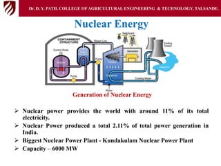 Nuclear Energy
Generation of Nuclear Energy
 Nuclear power provides the world with around 11% of its total
electricity.
 Nuclear Power produced a total 2.11% of total power generation in
India.
 Biggest Nuclear Power Plant - Kundakulam Nuclear Power Plant
 Capacity – 6000 MW
Dr. D. Y. PATIL COLLEGE OFAGRICULTURAL ENGINEERING & TECHNOLOGY, TALSANDE.
 