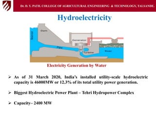  As of 31 March 2020, India’s installed utility-scale hydroelectric
capacity is 46000MW or 12.3% of its total utility power generation.
 Biggest Hydroelectric Power Plant – Tehri Hydropower Complex
 Capacity– 2400 MW
Hydroelectricity
Dr. D. Y. PATIL COLLEGE OFAGRICULTURAL ENGINEERING & TECHNOLOGY, TALSANDE.
Electricity Generation by Water
 