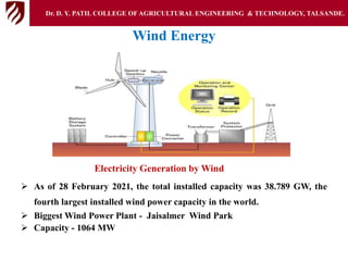 Wind Energy
Electricity Generation by Wind
 As of 28 February 2021, the total installed capacity was 38.789 GW, the
fourth largest installed wind power capacity in the world.
 Biggest Wind Power Plant - Jaisalmer Wind Park
 Capacity - 1064 MW
Dr. D. Y. PATIL COLLEGE OFAGRICULTURAL ENGINEERING & TECHNOLOGY, TALSANDE.
 