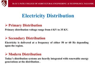 Electricity Distribution
 Primary Distribution
Primary distribution voltage range from 4 KV to 35 KV.
 Secondary Distribution
Electricity is delivered at a frequency of either 50 or 60 Hz depending
upon the region.
 Modern Distribution
Today’s distribution systems are heavily integrated with renewable energy
generations at the distribution .
Dr. D. Y. PATIL COLLEGE OFAGRICULTURAL ENGINEERING & TECHNOLOGY, TALSANDE.
 