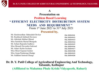 A
Presentation on
Problem Based Learning
“ EFFICIENT ELECTRICITY DISTRUBUTION SYSTEM
NEEDS AND REQUIREMENT ”
From 1st June 2021 to 31st July 2021
Presented by,
Mr. Harshwardhan Babasaheb Devkar
Mr. Rushikesh Subhash Devmore
Mr. Abhishek Malhari Dhond
Miss Samiksha Sharad Dhurgude
Mr. Soham Rajendra Gadhave
Miss Mrunali Devendra Gaikwad
Mr. Atharv Kerba Gavhane
Miss Shruti Gajanan Gedam
Miss Anuja Pandurang Ghadge
Mr. Siddhant Santosh Gharge
Dr. D. Y. Patil College of Agricultural Engineering And Technology,
Talsande, Kolhapur
(Affiliated to Mahatma Phule Krishi Vidyapeeth, Rahuri)
Dr. D. Y. PATIL COLLEGE OFAGRICULTURAL ENGINEERING & TECHNOLOGY, TALSANDE.
 