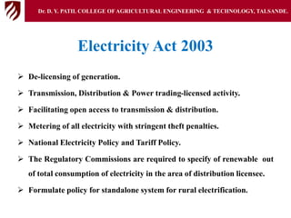 Electricity Act 2003
 De-licensing of generation.
 Transmission, Distribution & Power trading-licensed activity.
 Facilitating open access to transmission & distribution.
 Metering of all electricity with stringent theft penalties.
 National Electricity Policy and Tariff Policy.
 The Regulatory Commissions are required to specify of renewable out
of total consumption of electricity in the area of distribution licensee.
 Formulate policy for standalone system for rural electrification.
Dr. D. Y. PATIL COLLEGE OFAGRICULTURAL ENGINEERING & TECHNOLOGY, TALSANDE.
 