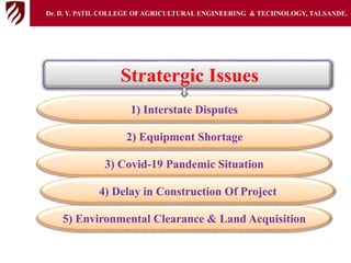 5) Environmental Clearance & Land Acquisition
3) Covid-19 Pandemic Situation
4) Delay in Construction Of Project
Stratergic Issues
2) Equipment Shortage
1) Interstate Disputes
Dr. D. Y. PATIL COLLEGE OFAGRICULTURAL ENGINEERING & TECHNOLOGY, TALSANDE.
 