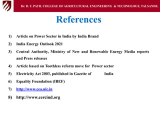References
1) Article on Power Sector in India by India Brand
2) India Energy Outlook 2021
3) Central Authority, Ministry of New and Renewable Energy Media reports
and Press releases
4) Article based on Toothless reform move for Power sector
5) Electricity Act 2003, published in Gazette of India
6) Equality Foundation (IBEF)
7) http://www.cea.nic.in
8) http://www.cercind.org
Dr. D. Y. PATIL COLLEGE OFAGRICULTURAL ENGINEERING & TECHNOLOGY, TALSANDE.
 