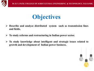 Objectives
 Describe and analyze distributed system such as transmission lines
and fields.
 To study reforms and restructuring in Indian power sector.
 To study knowledge about intelligent and strategic issues related to
growth and development of Indian power business.
Dr. D. Y. PATIL COLLEGE OFAGRICULTURAL ENGINEERING & TECHNOLOGY, TALSANDE.
 