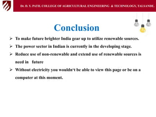 Conclusion
 To make future brighter India gear up to utilize renewable sources.
 The power sector in Indian is currently in the developing stage.
 Reduce use of non-renewable and extend use of renewable sources is
need in future
 Without electricity you wouldn‘t be able to view this page or be on a
computer at this moment.
Dr. D. Y. PATIL COLLEGE OFAGRICULTURAL ENGINEERING & TECHNOLOGY, TALSANDE.
 